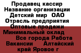 Продавец-кассир › Название организации ­ Детский мир, ОАО › Отрасль предприятия ­ Оптовые продажи › Минимальный оклад ­ 27 000 - Все города Работа » Вакансии   . Алтайский край,Яровое г.